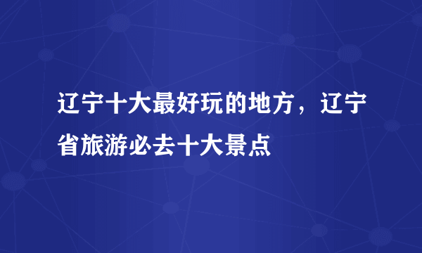 辽宁十大最好玩的地方，辽宁省旅游必去十大景点