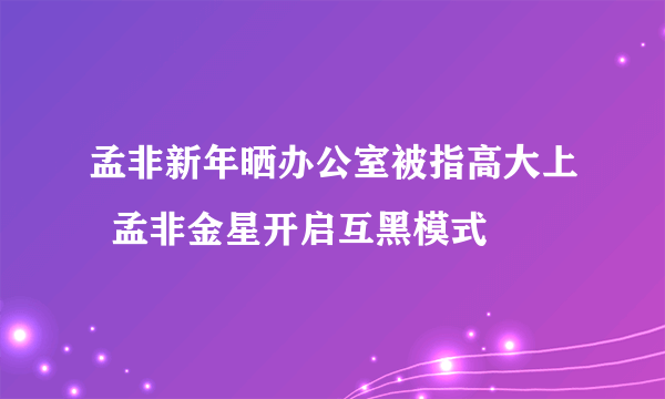 孟非新年晒办公室被指高大上  孟非金星开启互黑模式