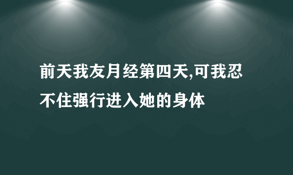 前天我友月经第四天,可我忍不住强行进入她的身体