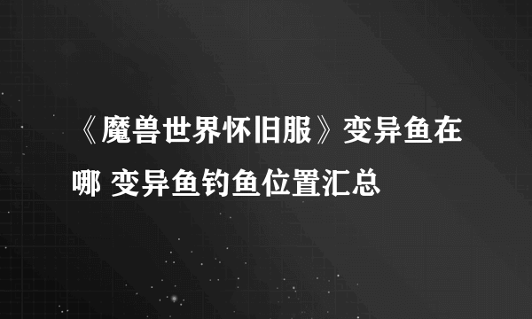 《魔兽世界怀旧服》变异鱼在哪 变异鱼钓鱼位置汇总