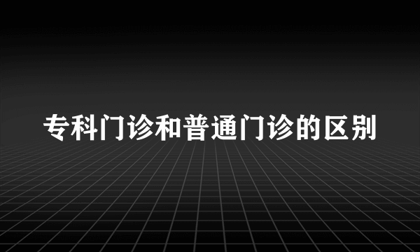 专科门诊和普通门诊的区别