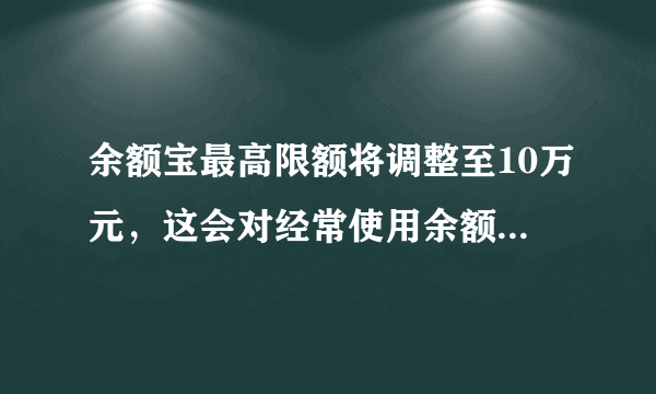 余额宝最高限额将调整至10万元，这会对经常使用余额宝的用户产生哪些影响？