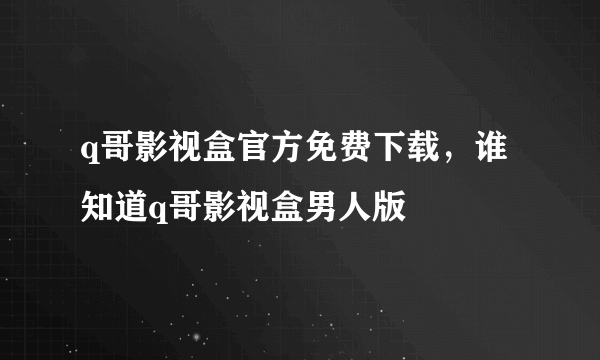 q哥影视盒官方免费下载，谁知道q哥影视盒男人版