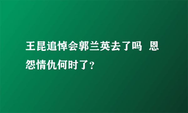 王昆追悼会郭兰英去了吗  恩怨情仇何时了？