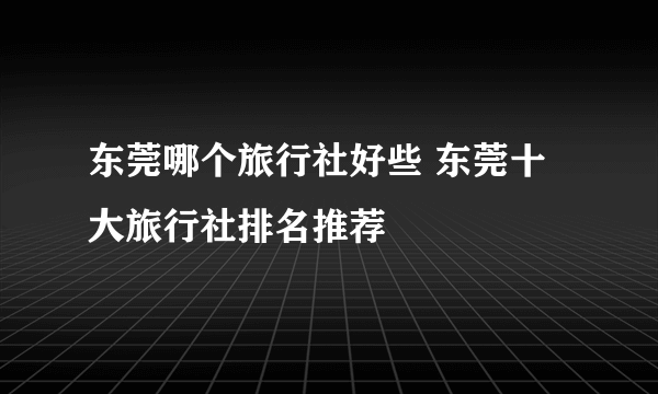 东莞哪个旅行社好些 东莞十大旅行社排名推荐