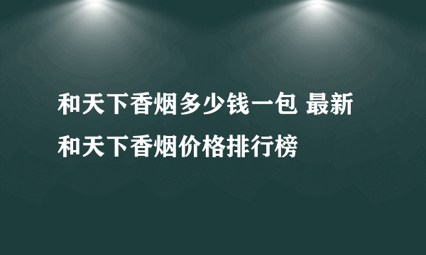 和天下香烟多少钱一包 最新和天下香烟价格排行榜