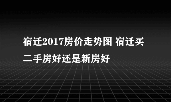 宿迁2017房价走势图 宿迁买二手房好还是新房好