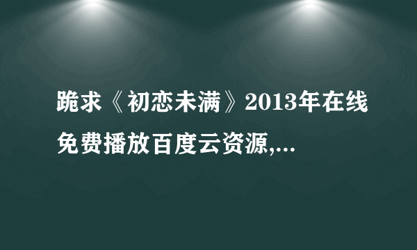 跪求《初恋未满》2013年在线免费播放百度云资源,张含韵主演的