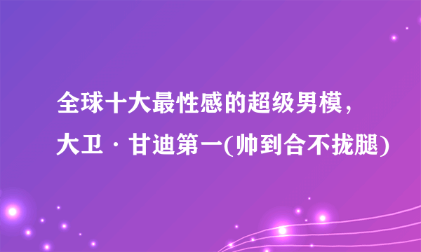 全球十大最性感的超级男模，大卫·甘迪第一(帅到合不拢腿)