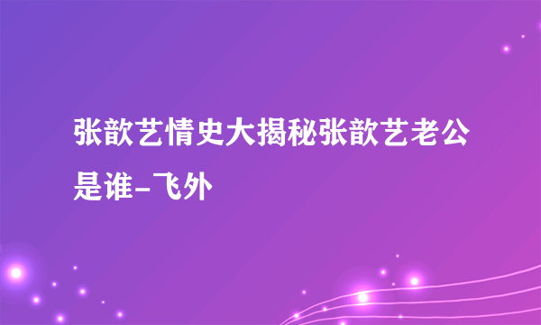 张歆艺情史大揭秘张歆艺老公是谁-飞外