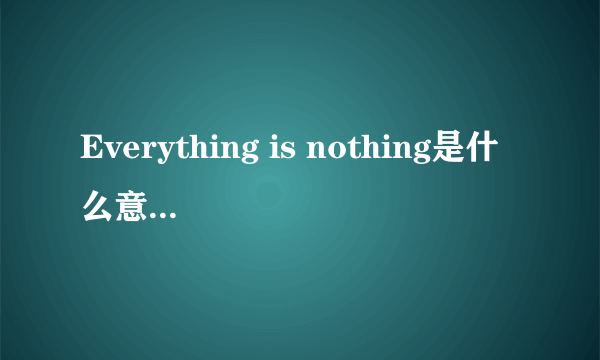 Everything is nothing是什么意思，麻烦个详细一点