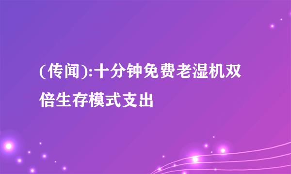 (传闻):十分钟免费老湿机双倍生存模式支出