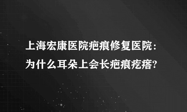 上海宏康医院疤痕修复医院：为什么耳朵上会长疤痕疙瘩?