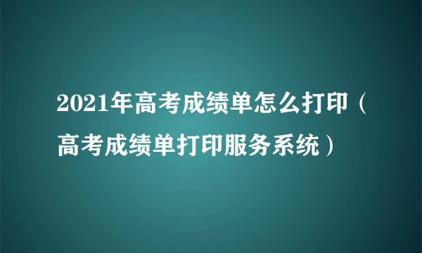 2021年高考成绩单怎么打印（高考成绩单打印服务系统）