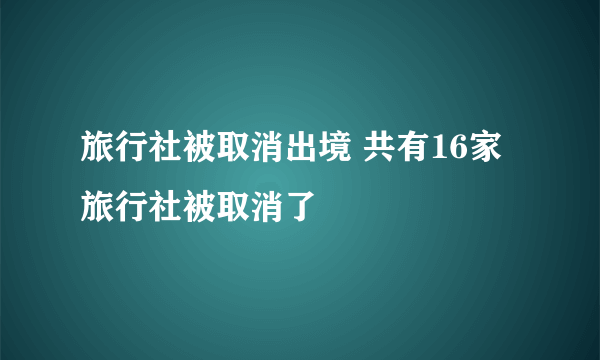 旅行社被取消出境 共有16家旅行社被取消了