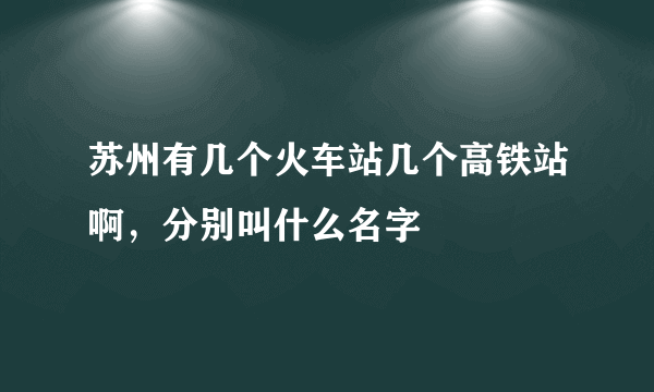 苏州有几个火车站几个高铁站啊，分别叫什么名字