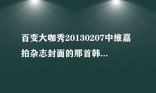 百变大咖秀20130207中维嘉拍杂志封面的那首韩文的背景音乐是什么？