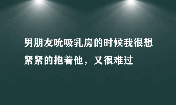 男朋友吮吸乳房的时候我很想紧紧的抱着他，又很难过