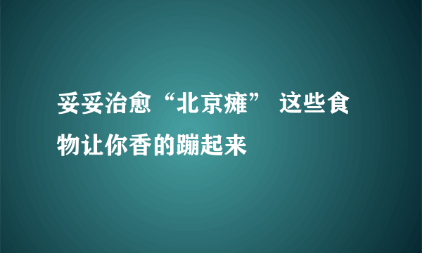 妥妥治愈“北京瘫” 这些食物让你香的蹦起来