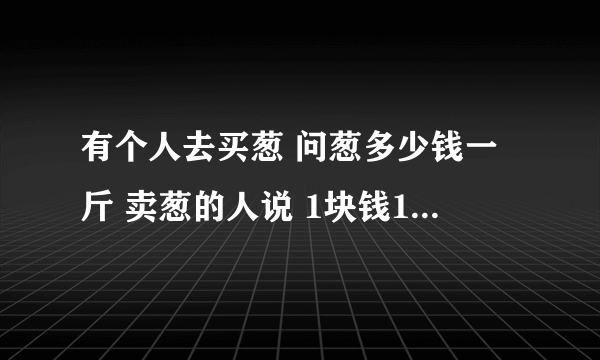 有个人去买葱 问葱多少钱一斤 卖葱的人说 1块钱1斤 这是100斤 要完100元 买葱的人又问 葱白跟葱绿分开卖不