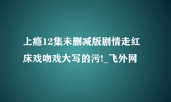 上瘾12集未删减版剧情走红 床戏吻戏大写的污!_飞外网