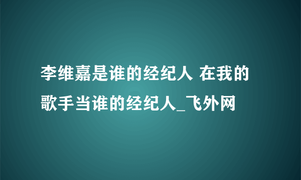 李维嘉是谁的经纪人 在我的歌手当谁的经纪人_飞外网