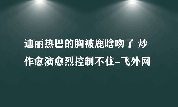 迪丽热巴的胸被鹿晗吻了 炒作愈演愈烈控制不住-飞外网