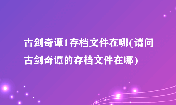 古剑奇谭1存档文件在哪(请问古剑奇谭的存档文件在哪)