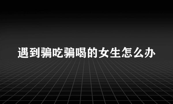 遇到骗吃骗喝的女生怎么办