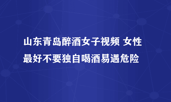 山东青岛醉酒女子视频 女性最好不要独自喝酒易遇危险