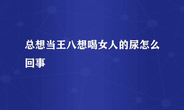 总想当王八想喝女人的尿怎么回事