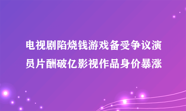 电视剧陷烧钱游戏备受争议演员片酬破亿影视作品身价暴涨