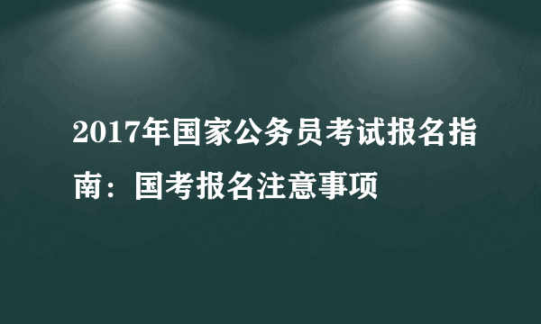 2017年国家公务员考试报名指南：国考报名注意事项