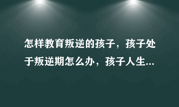 怎样教育叛逆的孩子，孩子处于叛逆期怎么办，孩子人生三次叛逆期，如何正确教育叛逆期的孩子