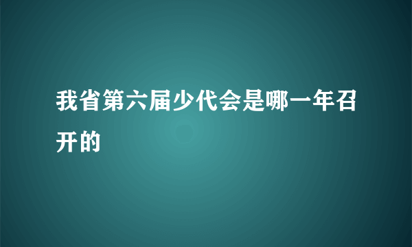 我省第六届少代会是哪一年召开的