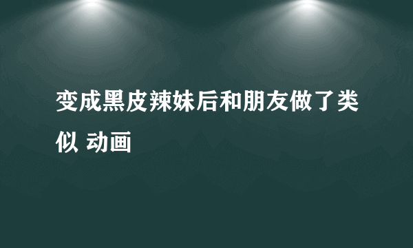 变成黑皮辣妹后和朋友做了类似 动画