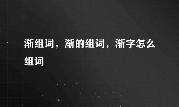 渐组词，渐的组词，渐字怎么组词