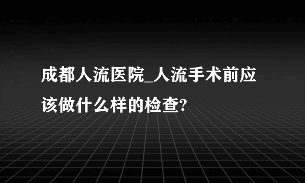 成都人流医院_人流手术前应该做什么样的检查?