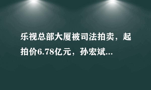 乐视总部大厦被司法拍卖，起拍价6.78亿元，孙宏斌会出手吗？