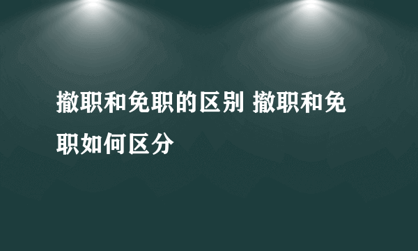 撤职和免职的区别 撤职和免职如何区分