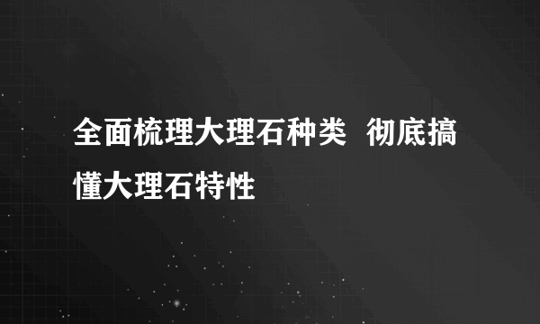 全面梳理大理石种类  彻底搞懂大理石特性