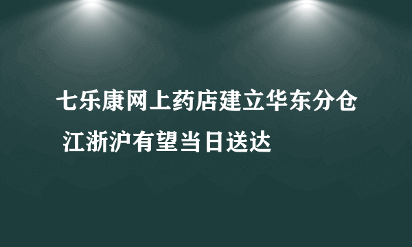 七乐康网上药店建立华东分仓 江浙沪有望当日送达