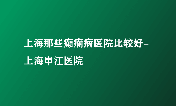 上海那些癫痫病医院比较好-上海申江医院