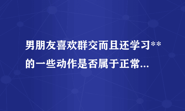 男朋友喜欢群交而且还学习**的一些动作是否属于正常.想了解他的性心理是否正常.