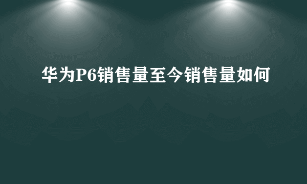 华为P6销售量至今销售量如何