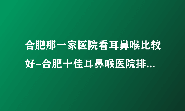 合肥那一家医院看耳鼻喉比较好-合肥十佳耳鼻喉医院排行名单？