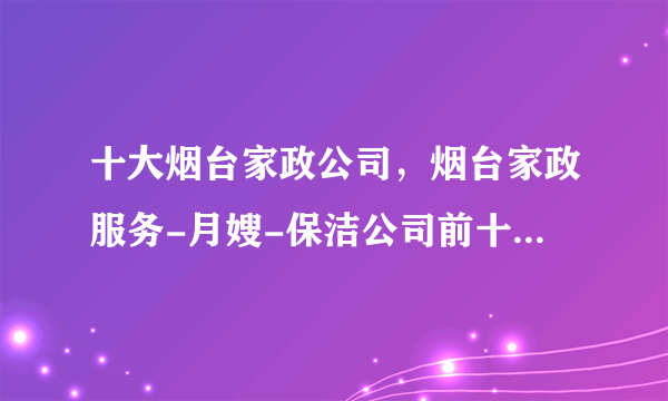 十大烟台家政公司，烟台家政服务-月嫂-保洁公司前十强，烟台家政公司哪家好