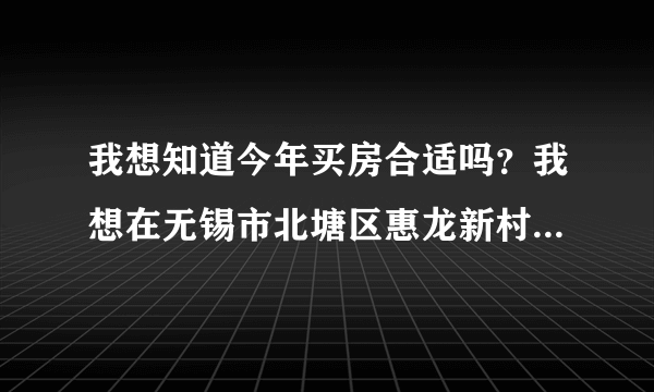 我想知道今年买房合适吗？我想在无锡市北塘区惠龙新村买一套58.6的两室房二手房，房东开价34万？