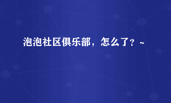 泡泡社区俱乐部，怎么了？~