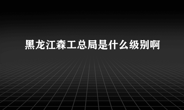 黑龙江森工总局是什么级别啊